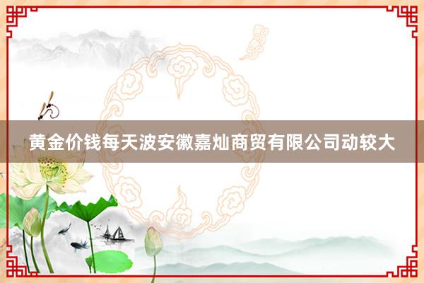 黄金价钱每天波安徽嘉灿商贸有限公司动较大